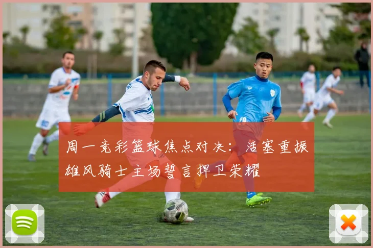 周一竞彩篮球焦点对决：活塞重振雄风骑士主场誓言捍卫荣耀