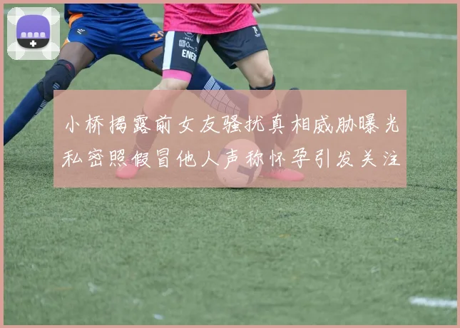 小桥揭露前女友骚扰真相威胁曝光私密照假冒他人声称怀孕引发关注