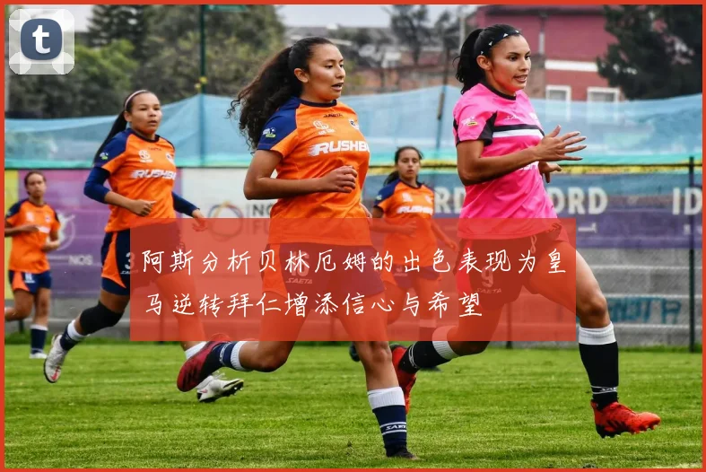 阿斯分析贝林厄姆的出色表现为皇马逆转拜仁增添信心与希望