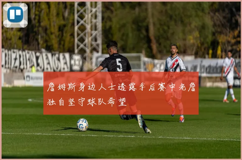 詹姆斯身边人士透露季后赛中老詹独自坚守球队希望