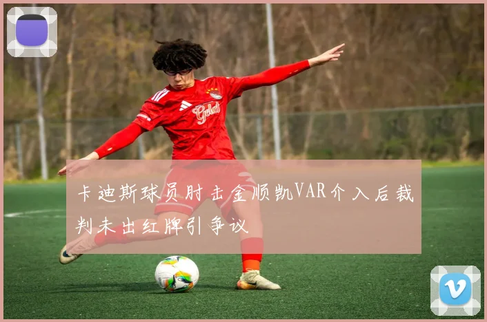 卡迪斯球员肘击金顺凯VAR介入后裁判未出红牌引争议