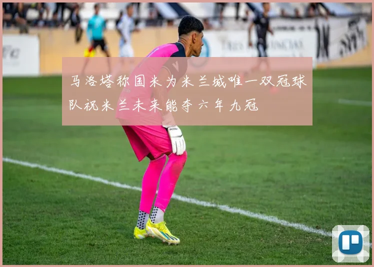 马洛塔称国米为米兰城唯一双冠球队祝米兰未来能夺六年九冠