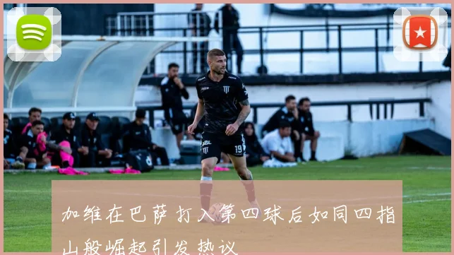 加维在巴萨打入第四球后如同四指山般崛起引发热议