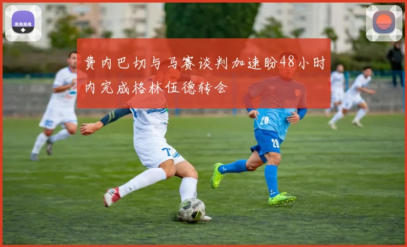 费内巴切与马赛谈判加速盼48小时内完成格林伍德转会