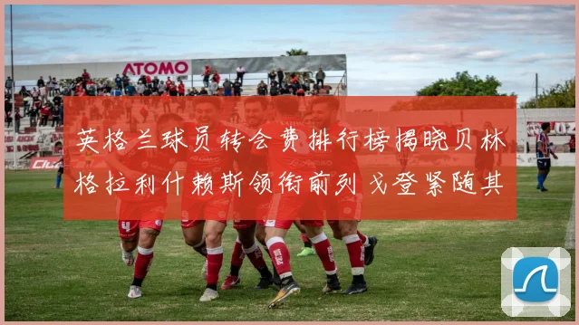 英格兰球员转会费排行榜揭晓贝林格拉利什赖斯领衔前列戈登紧随其后