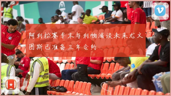 阿利松赛季末与利物浦谈未来尤文图斯已准备三年合约