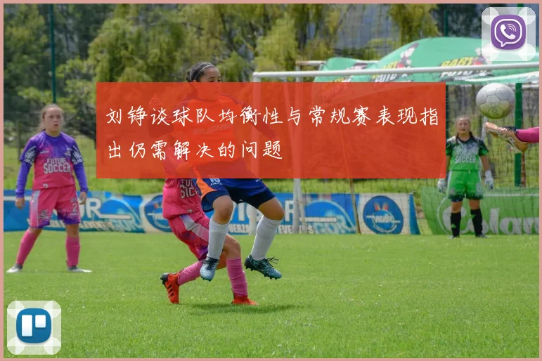 刘铮谈球队均衡性与常规赛表现指出仍需解决的问题