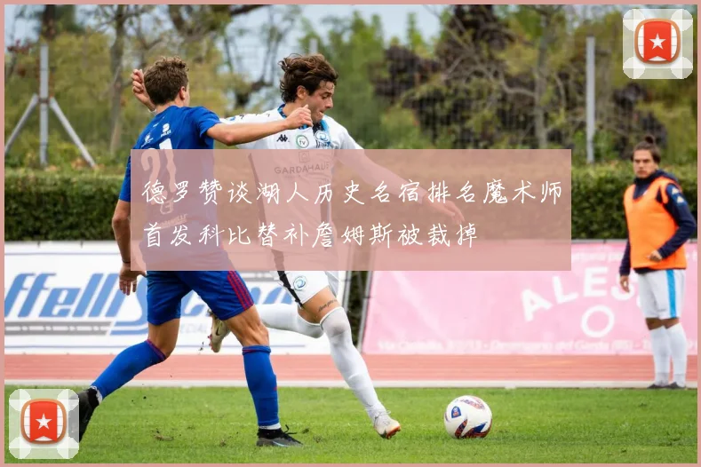 德罗赞谈湖人历史名宿排名魔术师首发科比替补詹姆斯被裁掉